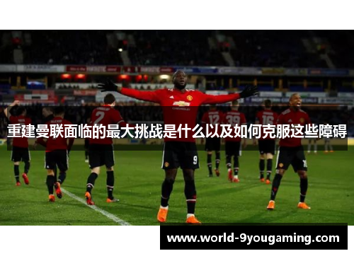 重建曼联面临的最大挑战是什么以及如何克服这些障碍