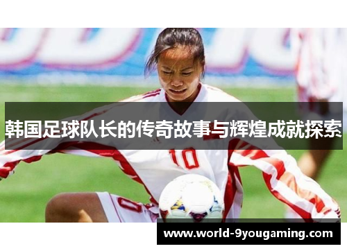 韩国足球队长的传奇故事与辉煌成就探索