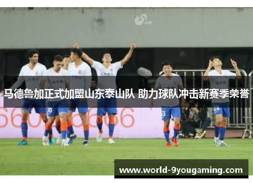 马德鲁加正式加盟山东泰山队 助力球队冲击新赛季荣誉 马德鲁加正式加盟山东泰山队 助力球队冲击新赛季荣誉