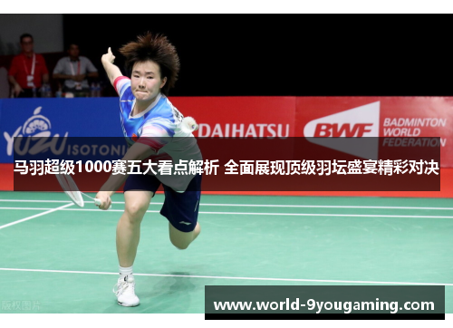 马羽超级1000赛五大看点解析 全面展现顶级羽坛盛宴精彩对决